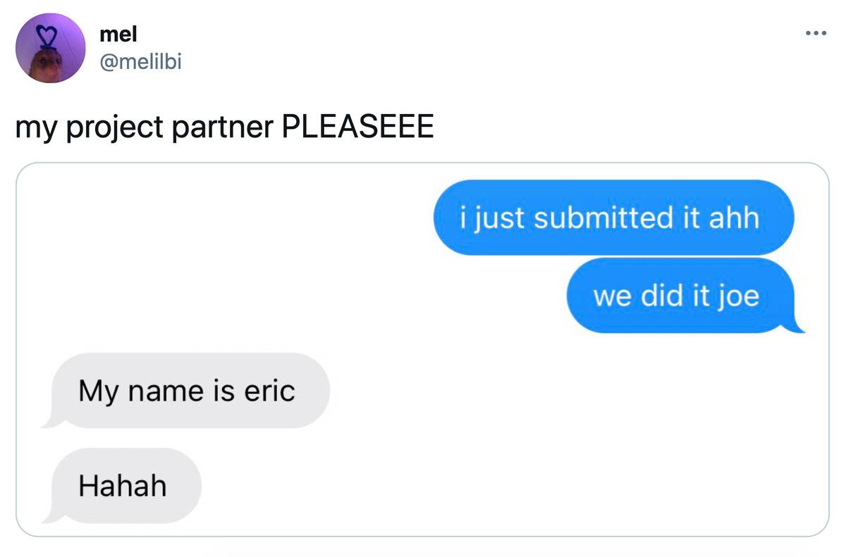 Tweet: My project partner PLEASEEE (pictured is a text conversation. 1st person: I just submitted it ahh we did it Joe! 2nd person: My name is Eric haha)